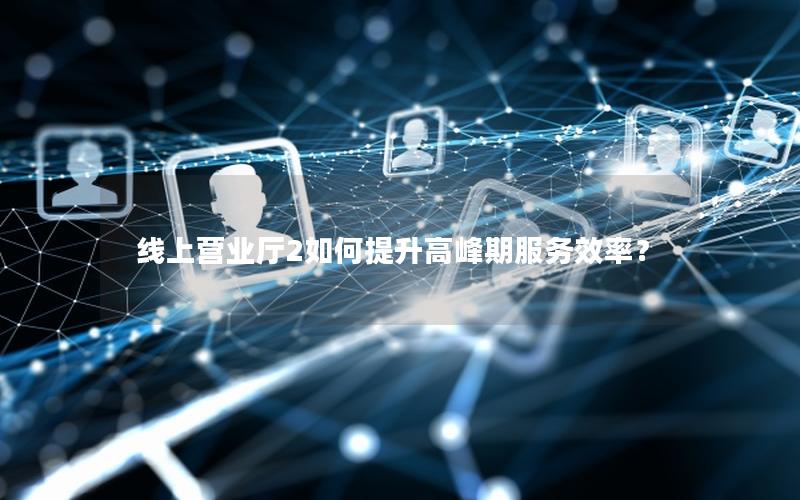 线上营业厅2如何提升高峰期服务效率？