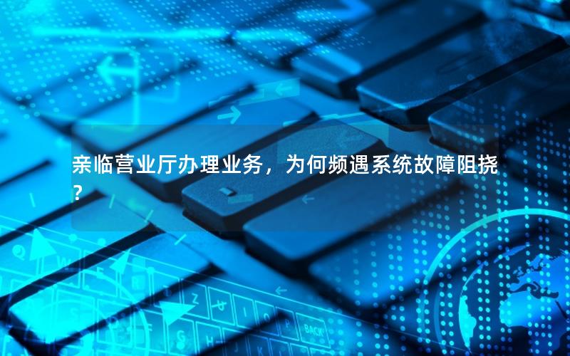 亲临营业厅办理业务，为何频遇系统故障阻挠？