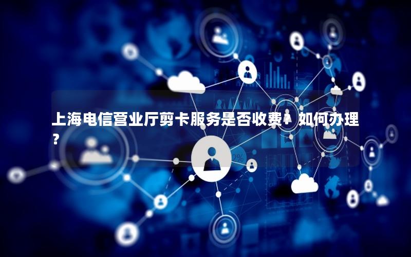 上海电信营业厅剪卡服务是否收费？如何办理？