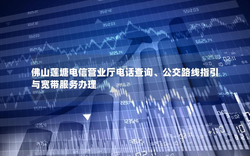 佛山莲塘电信营业厅电话查询、公交路线指引与宽带服务办理