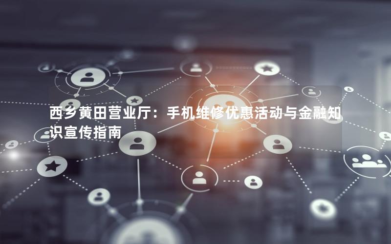 西乡黄田营业厅：手机维修优惠活动与金融知识宣传指南