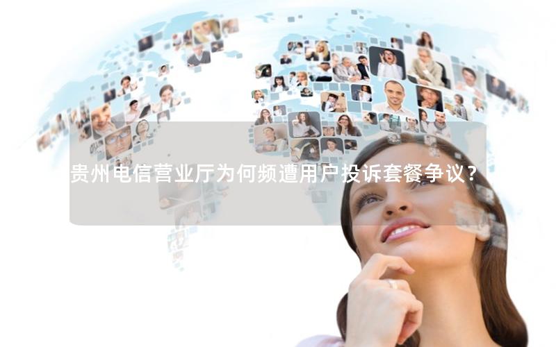 贵州电信营业厅为何频遭用户投诉套餐争议？