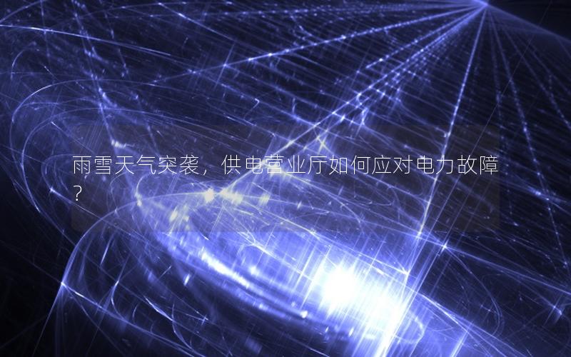 雨雪天气突袭，供电营业厅如何应对电力故障？