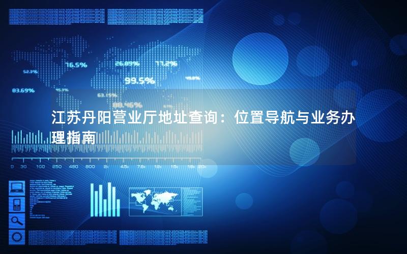 江苏丹阳营业厅地址查询：位置导航与业务办理指南