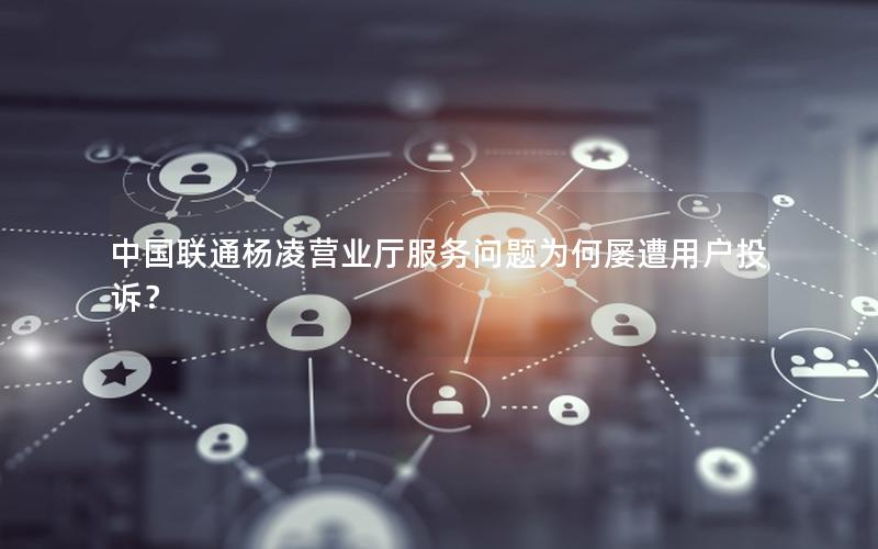 中国联通杨凌营业厅服务问题为何屡遭用户投诉？