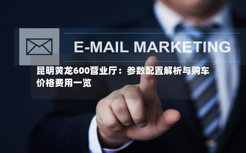 昆明黄龙600营业厅：参数配置解析与购车价格费用一览