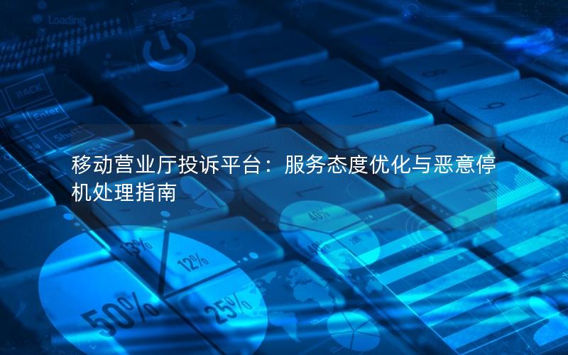移动营业厅投诉平台：服务态度优化与恶意停机处理指南
