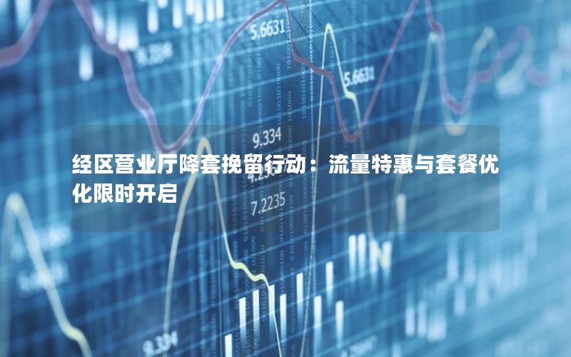 经区营业厅降套挽留行动：流量特惠与套餐优化限时开启