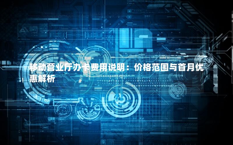 移动营业厅办卡费用说明：价格范围与首月优惠解析