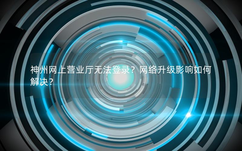 神州网上营业厅无法登录？网络升级影响如何解决？