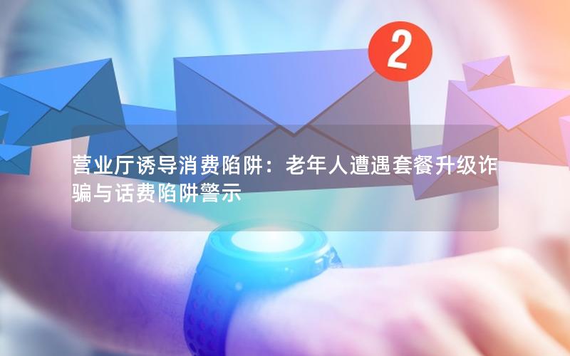 营业厅诱导消费陷阱：老年人遭遇套餐升级诈骗与话费陷阱警示