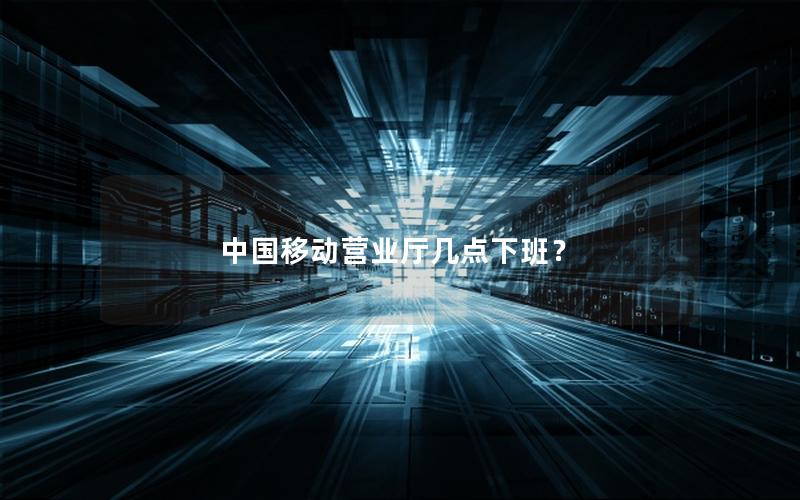 中国移动营业厅几点下班？
