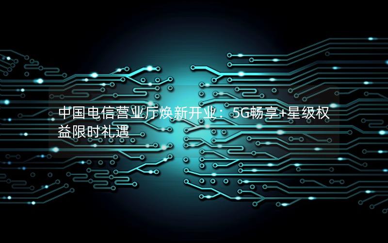 中国电信营业厅焕新开业：5G畅享+星级权益限时礼遇