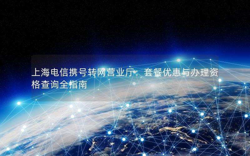 上海电信携号转网营业厅：套餐优惠与办理资格查询全指南