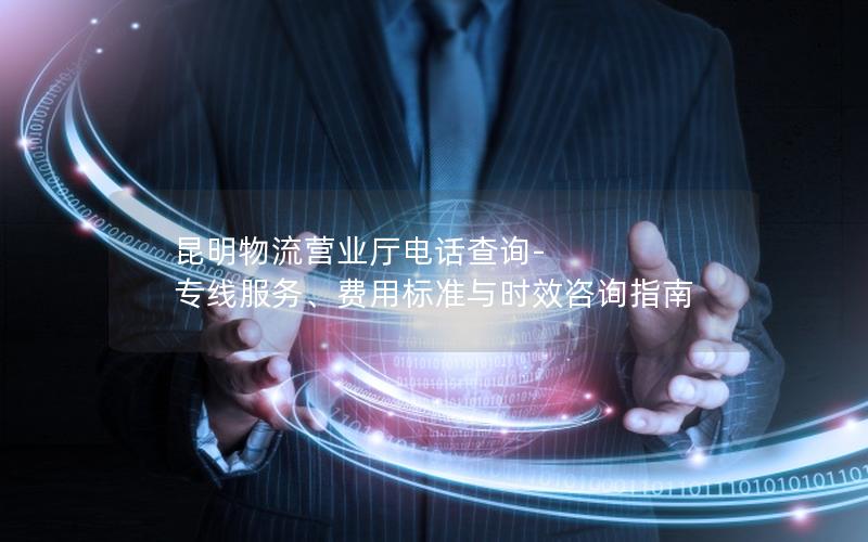 昆明物流营业厅电话查询-专线服务、费用标准与时效咨询指南