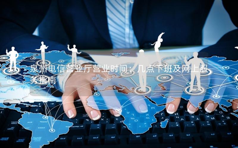 泉州电信营业厅营业时间：几点下班及网上服务指南