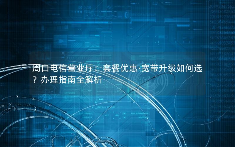 周口电信营业厅：套餐优惠·宽带升级如何选？办理指南全解析