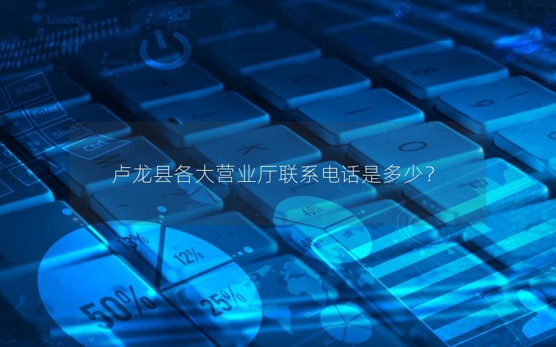 卢龙县各大营业厅联系电话是多少？
