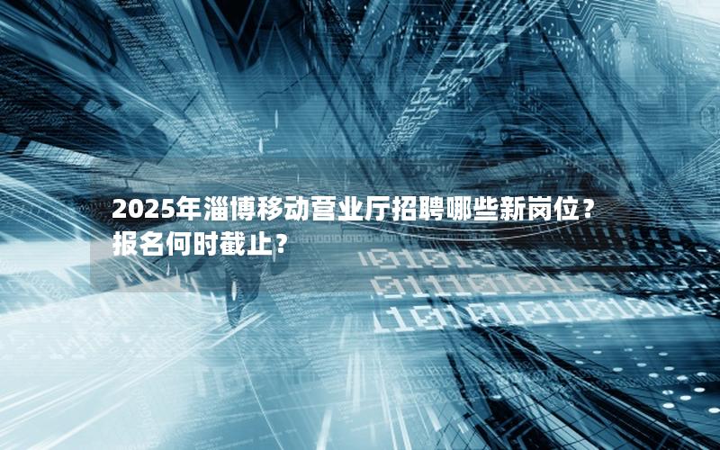 2025年淄博移动营业厅招聘哪些新岗位？报名何时截止？
