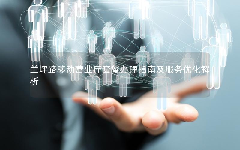 兰坪路移动营业厅套餐办理指南及服务优化解析