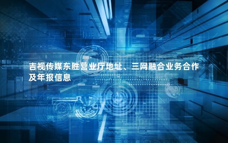 吉视传媒东胜营业厅地址、三网融合业务合作及年报信息