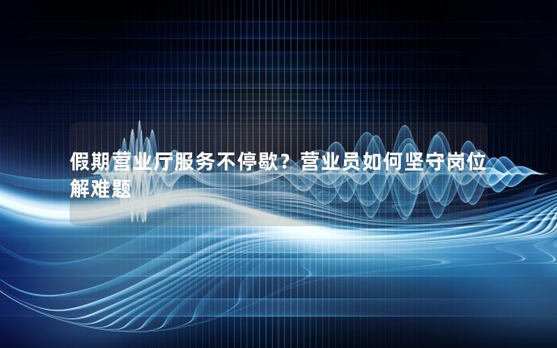 假期营业厅服务不停歇？营业员如何坚守岗位解难题