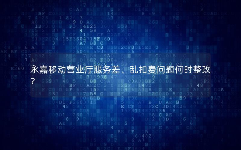 永嘉移动营业厅服务差、乱扣费问题何时整改？