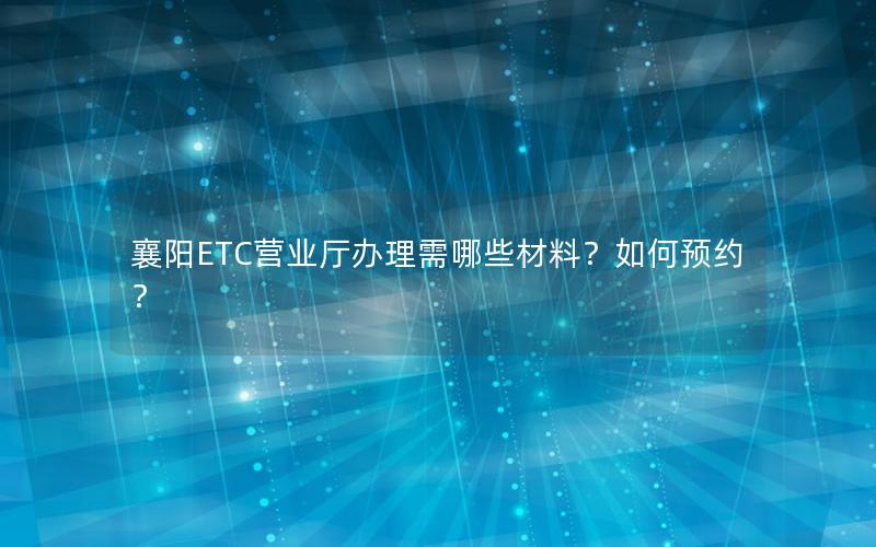 襄阳ETC营业厅办理需哪些材料？如何预约？
