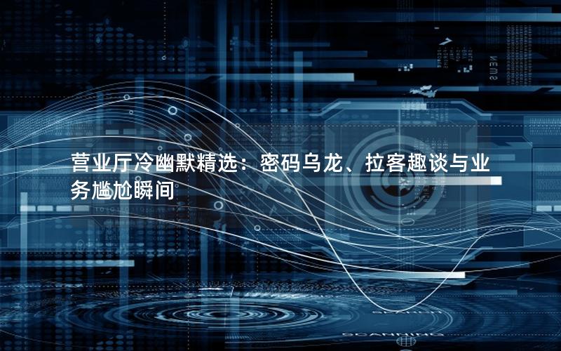 营业厅冷幽默精选：密码乌龙、拉客趣谈与业务尴尬瞬间