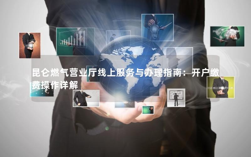 昆仑燃气营业厅线上服务与办理指南：开户缴费操作详解