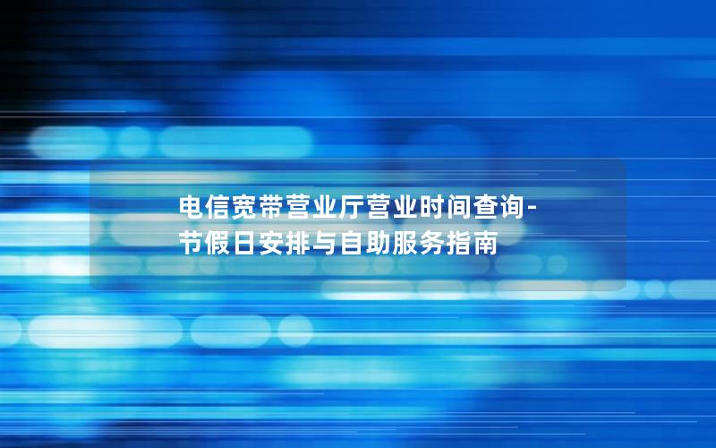 电信宽带营业厅营业时间查询-节假日安排与自助服务指南
