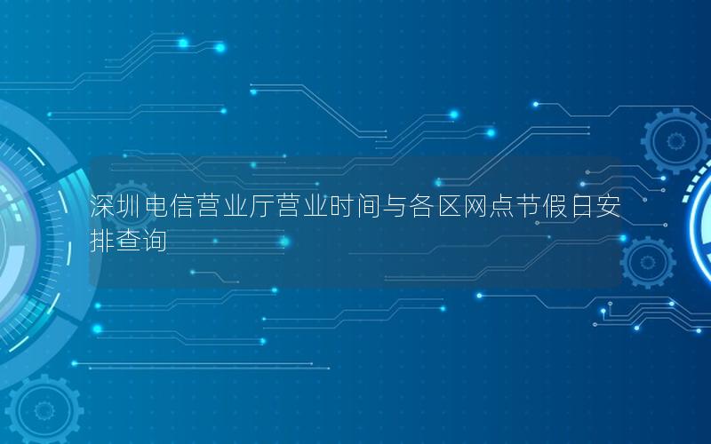 深圳电信营业厅营业时间与各区网点节假日安排查询