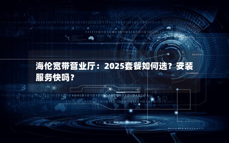 海伦宽带营业厅：2025套餐如何选？安装服务快吗？