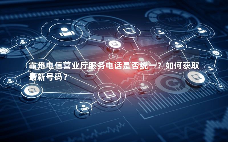 霸州电信营业厅服务电话是否统一？如何获取最新号码？