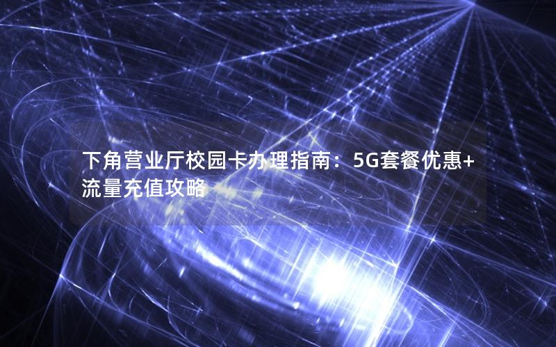 下角营业厅校园卡办理指南：5G套餐优惠+流量充值攻略