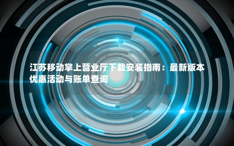 江苏移动掌上营业厅下载安装指南：最新版本优惠活动与账单查询