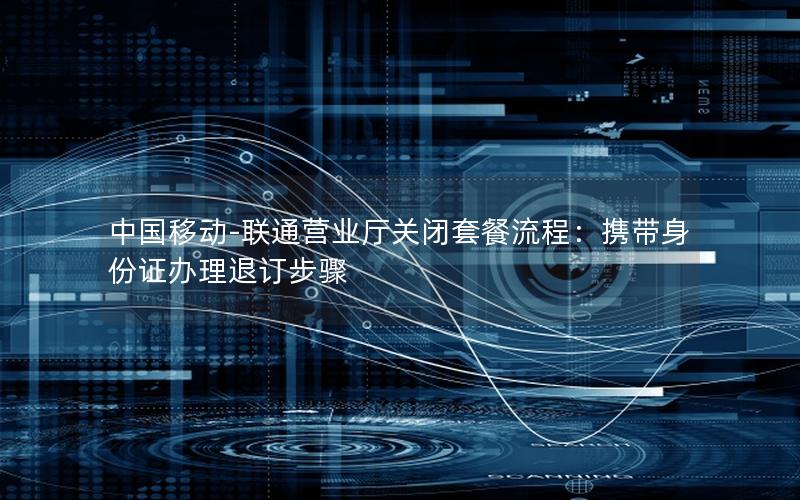 中国移动-联通营业厅关闭套餐流程：携带身份证办理退订步骤