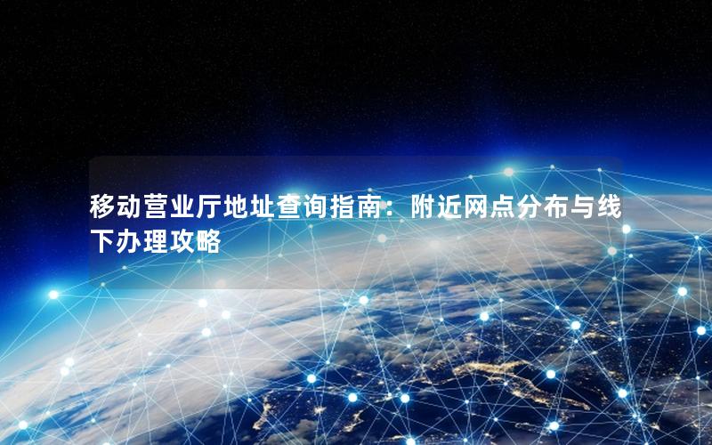 移动营业厅地址查询指南：附近网点分布与线下办理攻略