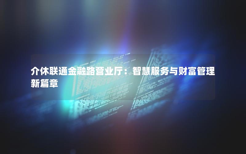 介休联通金融路营业厅：智慧服务与财富管理新篇章