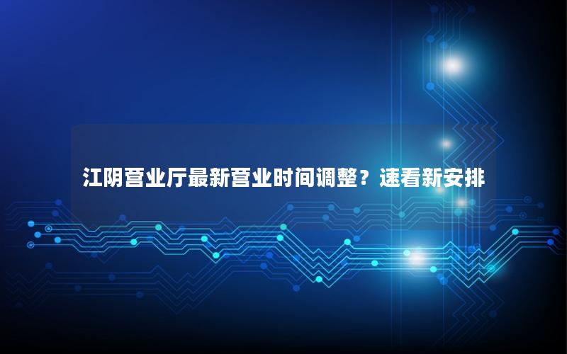 江阴营业厅最新营业时间调整？速看新安排