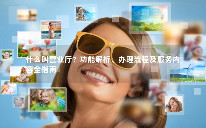 什么叫营业厅？功能解析、办理流程及服务内容全指南