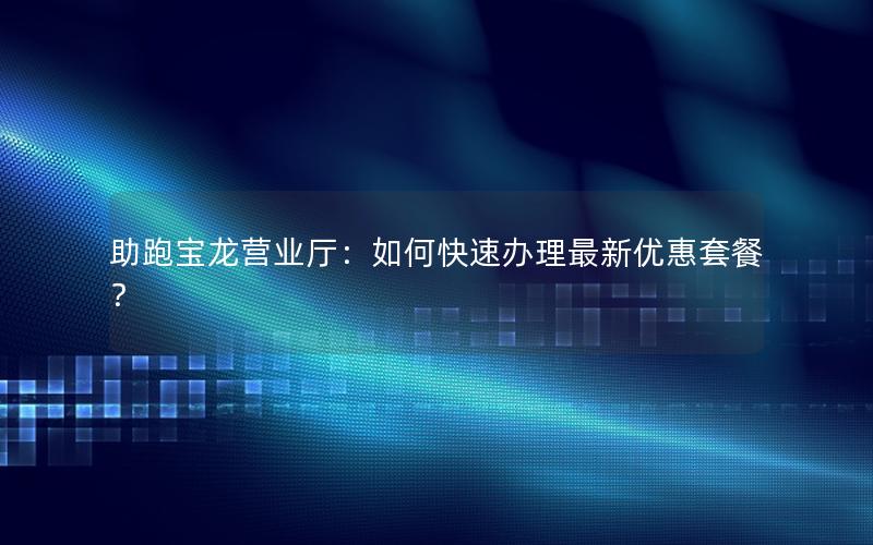 助跑宝龙营业厅：如何快速办理最新优惠套餐？