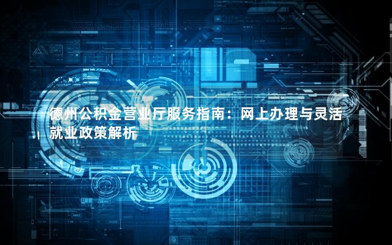 德州公积金营业厅服务指南：网上办理与灵活就业政策解析