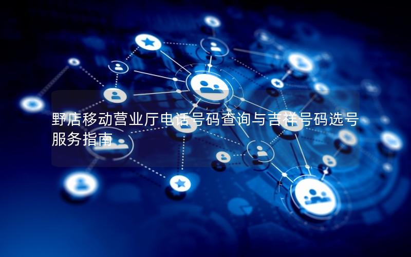 野店移动营业厅电话号码查询与吉祥号码选号服务指南