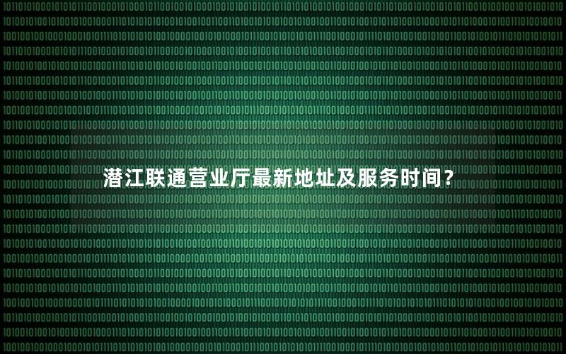 潜江联通营业厅最新地址及服务时间？