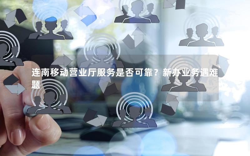 连南移动营业厅服务是否可靠？新办业务遇难题