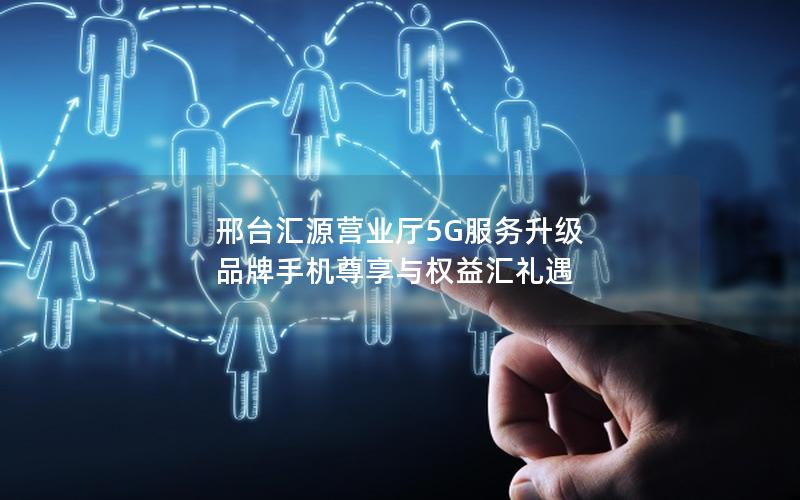 邢台汇源营业厅5G服务升级 品牌手机尊享与权益汇礼遇