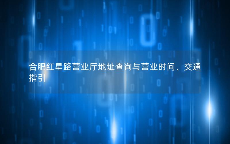 合肥红星路营业厅地址查询与营业时间、交通指引