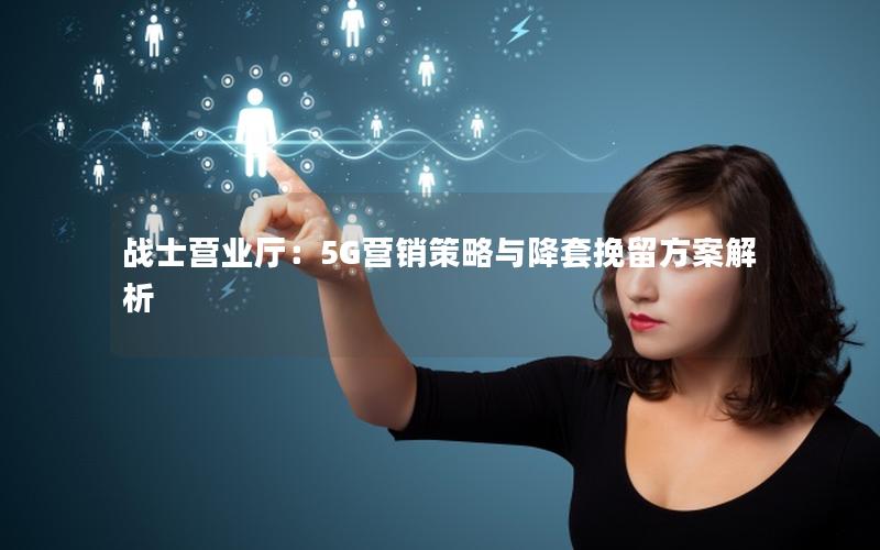 战士营业厅：5G营销策略与降套挽留方案解析