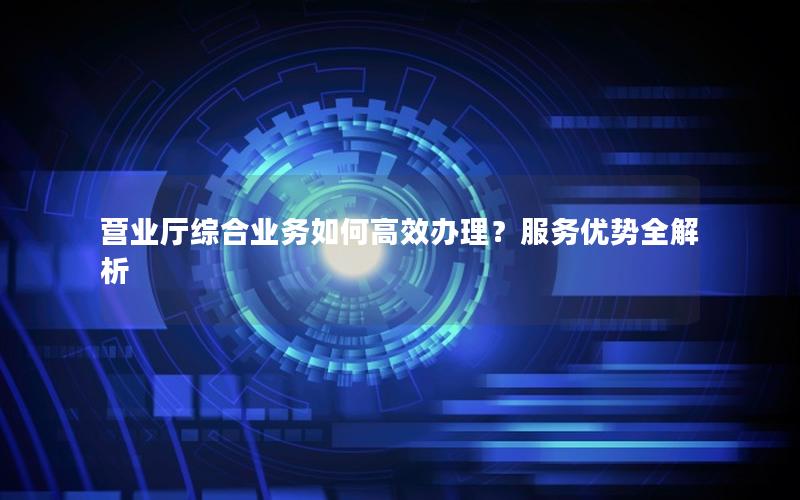 营业厅综合业务如何高效办理？服务优势全解析